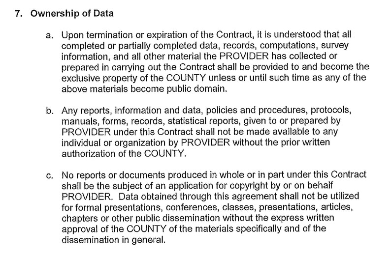 A screenshot from a proposed contract between Smart Communications and Dane County for jail telecomms services reads: 7. Ownership of Data a. Upon termination or expiration of the Contract, it is understood that all completed or partially completed data, records, computations, survey information, and all other material the PROVIDER has collected or prepared in carrying out the Contract shall be provided to and become the exclusive property of the COUNTY unless or until such time as any of the above materials become public domain. Any reports, information and data, policies and procedures, protocols, manuals, forms, records, statistical reports, given to or prepared by PROVIDER under this Contract shall not be made available to any individual or organization by PROVIDER without the prior written authorization of the COUNTY. C. No reports or documents produced in whole or in part under this Contract shall be the subject of an application for copyright by or on behalf PROVIDER. Data obtained through this agreement shall not be utilized for formal presentations, conferences, classes, presentations, articles, chapters or other public dissemination without the express written approval of the COUNTY of the materials specifically and of the dissemination in general.